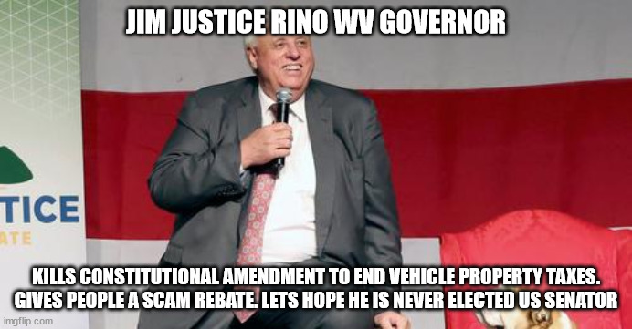 West Virginia Governor Jim Justice | JIM JUSTICE RINO WV GOVERNOR; KILLS CONSTITUTIONAL AMENDMENT TO END VEHICLE PROPERTY TAXES. GIVES PEOPLE A SCAM REBATE. LETS HOPE HE IS NEVER ELECTED US SENATOR | image tagged in jim justice,west virginia,the lowest scum in history,election fraud,rino,donald trump approves | made w/ Imgflip meme maker