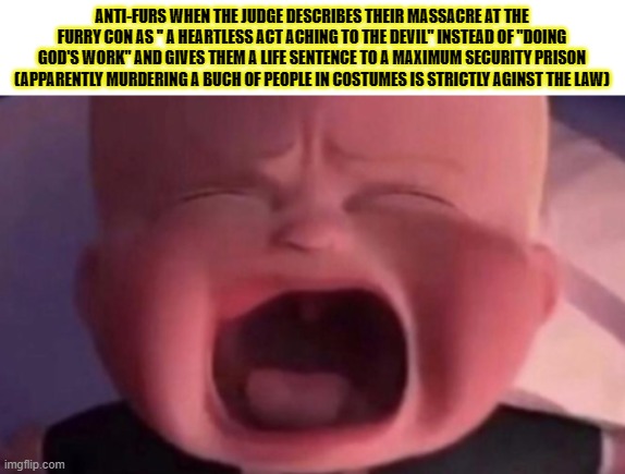 SLANDER TIME!!!!! | ANTI-FURS WHEN THE JUDGE DESCRIBES THEIR MASSACRE AT THE FURRY CON AS '' A HEARTLESS ACT ACHING TO THE DEVIL'' INSTEAD OF ''DOING GOD'S WORK'' AND GIVES THEM A LIFE SENTENCE TO A MAXIMUM SECURITY PRISON (APPARENTLY MURDERING A BUCH OF PEOPLE IN COSTUMES IS STRICTLY AGINST THE LAW) | image tagged in boss baby crying,memes,furry,anti furry | made w/ Imgflip meme maker