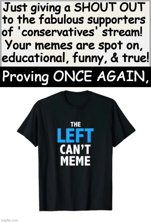 Leftists are so opposite of normal/rational people and we are gifted all the material needed to expose their Ideocracy | Just giving a SHOUT OUT 
to the fabulous supporters 
of 'conservatives' stream! Your memes are spot on, 
educational, funny, & true! Proving ONCE AGAIN, | image tagged in democrats,dingbats,morons,leftists,liberals,liberals vs conservatives | made w/ Imgflip meme maker