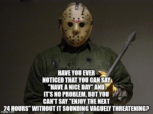 Enjoy The Next 24 Hours | HAVE YOU EVER NOTICED THAT YOU CAN SAY "HAVE A NICE DAY" AND IT'S NO PROBLEM, BUT YOU CAN'T SAY "ENJOY THE NEXT 24 HOURS" WITHOUT IT SOUNDING VAGUELY THREATENING? | image tagged in jason voorhees | made w/ Imgflip meme maker
