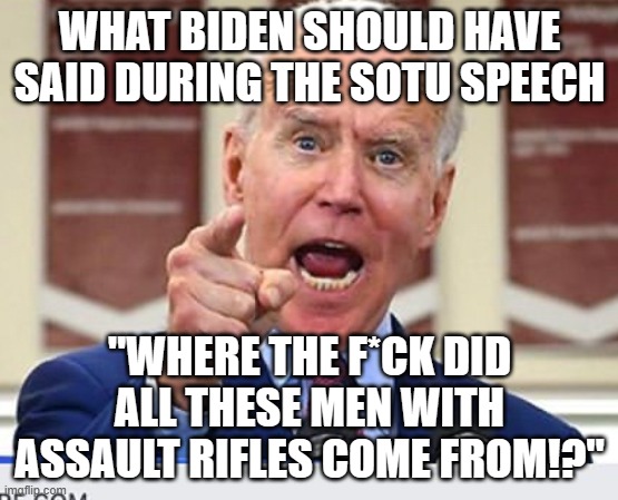 Joe Biden no malarkey | WHAT BIDEN SHOULD HAVE SAID DURING THE SOTU SPEECH; "WHERE THE F*CK DID ALL THESE MEN WITH ASSAULT RIFLES COME FROM!?" | image tagged in joe biden no malarkey | made w/ Imgflip meme maker