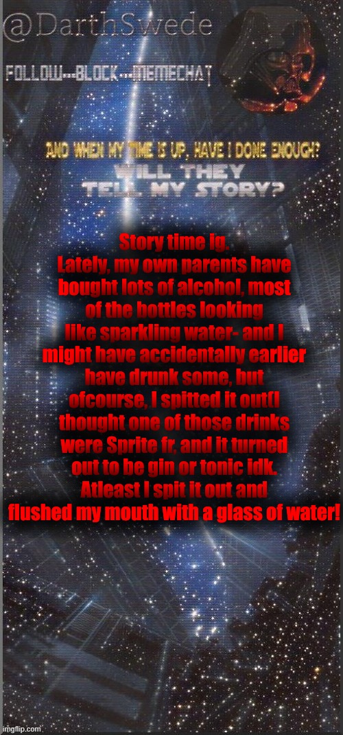 Why do they keep buying alcohol?! | Story time ig.
Lately, my own parents have bought lots of alcohol, most of the bottles looking like sparkling water- and I might have accidentally earlier have drunk some, but ofcourse, I spitted it out(I thought one of those drinks were Sprite fr, and it turned out to be gin or tonic idk. Atleast I spit it out and flushed my mouth with a glass of water! | image tagged in darthswede announcement template new | made w/ Imgflip meme maker