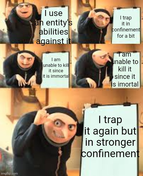 It escapes within a year... | I trap it in confinement for a bit; I use an entity's abilities against it; I am unable to kill it since it is imortal; I am unable to kill it since it is immortal; I trap it again but in stronger confinement | image tagged in gru meme template 5 panel | made w/ Imgflip meme maker