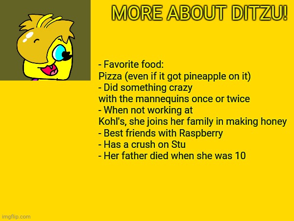 Just Incase You Wanna Know More | MORE ABOUT DITZU! - Favorite food: Pizza (even if it got pineapple on it)
- Did something crazy with the mannequins once or twice
- When not working at Kohl's, she joins her family in making honey
- Best friends with Raspberry
- Has a crush on Stu
- Her father died when she was 10 | image tagged in bees | made w/ Imgflip meme maker