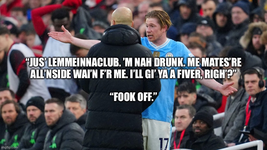 Drunk Kevin De Bruyne | “JUS’ LEMMEINNACLUB. ’M NAH DRUNK. ME MATES’RE ALL’NSIDE WAI’N F’R ME. I’LL GI’ YA A FIVER, RIGH’?”; “FOOK OFF.” | image tagged in kevin de bruyne,manchester city,pep guardiola | made w/ Imgflip meme maker