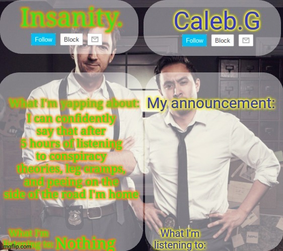 Frfr | I can confidently say that after 5 hours of listening to conspiracy theories, leg cramps, and peeing on the side of the road I'm home; Nothing | image tagged in insanity and caleb g 2 0 | made w/ Imgflip meme maker