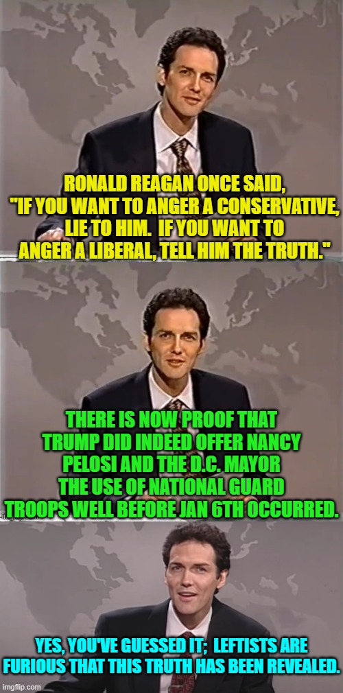 The 'insurrection case' against Trump just got blown out of the water. | RONALD REAGAN ONCE SAID, "IF YOU WANT TO ANGER A CONSERVATIVE, LIE TO HIM.  IF YOU WANT TO ANGER A LIBERAL, TELL HIM THE TRUTH."; THERE IS NOW PROOF THAT TRUMP DID INDEED OFFER NANCY PELOSI AND THE D.C. MAYOR THE USE OF NATIONAL GUARD TROOPS WELL BEFORE JAN 6TH OCCURRED. YES, YOU'VE GUESSED IT;  LEFTISTS ARE FURIOUS THAT THIS TRUTH HAS BEEN REVEALED. | image tagged in weekend update with norm | made w/ Imgflip meme maker