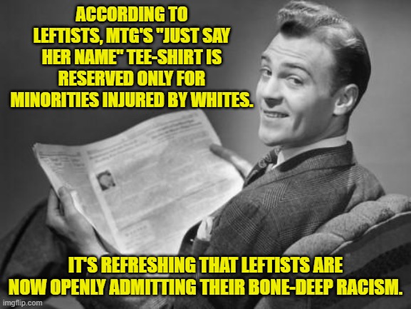 Of course most leftists are so stupid that they don't know that they are being racists. | ACCORDING TO LEFTISTS, MTG'S "JUST SAY HER NAME" TEE-SHIRT IS RESERVED ONLY FOR MINORITIES INJURED BY WHITES. IT'S REFRESHING THAT LEFTISTS ARE NOW OPENLY ADMITTING THEIR BONE-DEEP RACISM. | image tagged in 50's newspaper | made w/ Imgflip meme maker