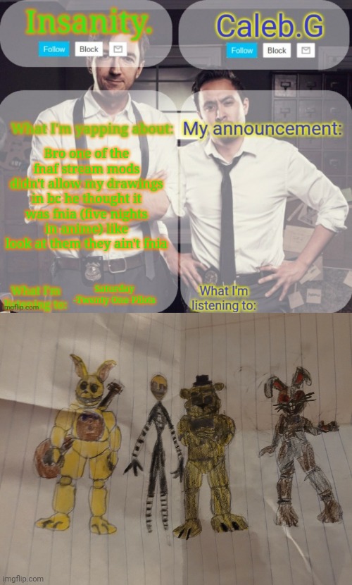 Like they ain't anime | Bro one of the fnaf stream mods didn't allow my drawings in bc he thought it was fnia (five nights in anime) like look at them they ain't fnia; Saturday -Twenty One Pilots | image tagged in insanity and caleb g 2 0 | made w/ Imgflip meme maker