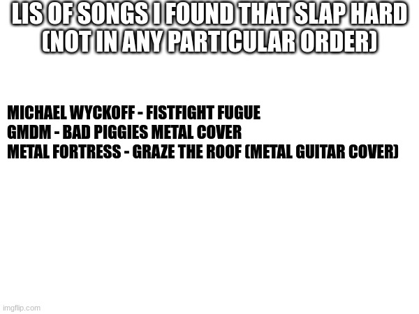 Feel free to take notes. | LIS OF SONGS I FOUND THAT SLAP HARD
(NOT IN ANY PARTICULAR ORDER); MICHAEL WYCKOFF - FISTFIGHT FUGUE
GMDM - BAD PIGGIES METAL COVER
METAL FORTRESS - GRAZE THE ROOF (METAL GUITAR COVER) | made w/ Imgflip meme maker