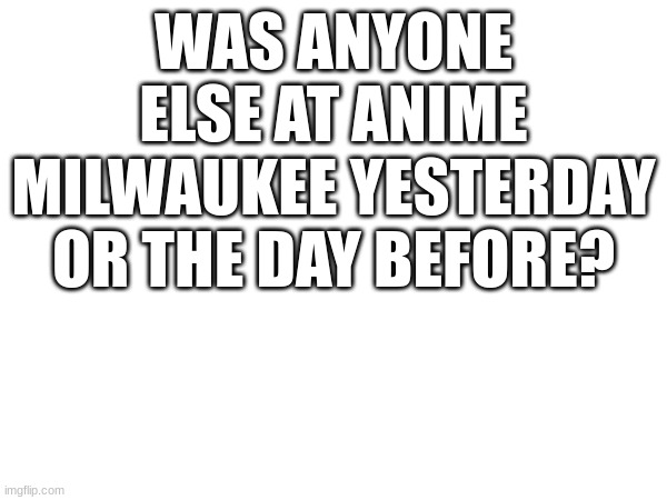 ??? | WAS ANYONE ELSE AT ANIME MILWAUKEE YESTERDAY OR THE DAY BEFORE? | image tagged in anime | made w/ Imgflip meme maker
