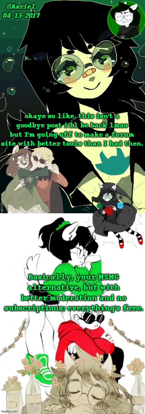 idk if im going to pay for the API but oh well (also the other sites i made didn't work out) | okaye so like, this isn't a goodbye post i'll be back lmao but I'm going off to make a forum site with better tools than I had then. Basically, your MSMG alternative, but with better moderation and no subscriptions; everything's free. | image tagged in asriel's jade kin template | made w/ Imgflip meme maker