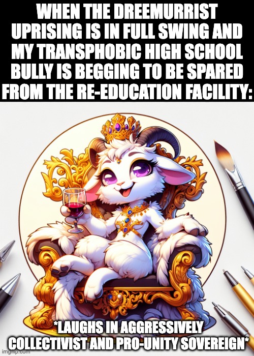 Dreemurrists rise up!! | WHEN THE DREEMURRIST UPRISING IS IN FULL SWING AND MY TRANSPHOBIC HIGH SCHOOL BULLY IS BEGGING TO BE SPARED FROM THE RE-EDUCATION FACILITY:; *LAUGHS IN AGGRESSIVELY COLLECTIVIST AND PRO-UNITY SOVEREIGN* | image tagged in dreemurrism,collectivist,monarchist,monarchy,pro-social,unity | made w/ Imgflip meme maker