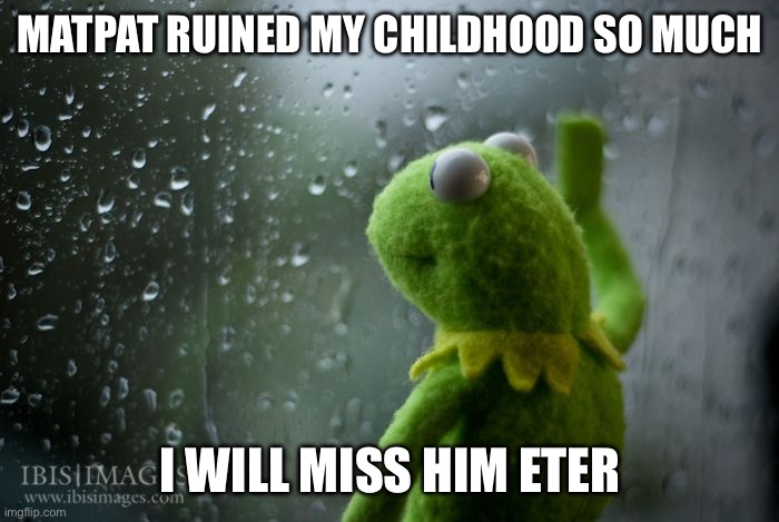 kermit window | MATPAT RUINED MY CHILDHOOD SO MUCH I WILL MISS HIM ETERNALLY | image tagged in kermit window | made w/ Imgflip meme maker