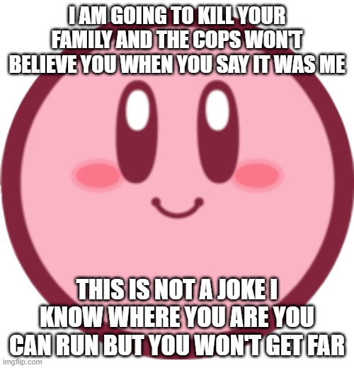 Kirby (icon) | I AM GOING TO KILL YOUR FAMILY AND THE COPS WON'T BELIEVE YOU WHEN YOU SAY IT WAS ME; THIS IS NOT A JOKE I KNOW WHERE YOU ARE YOU CAN RUN BUT YOU WON'T GET FAR | image tagged in kirby icon | made w/ Imgflip meme maker