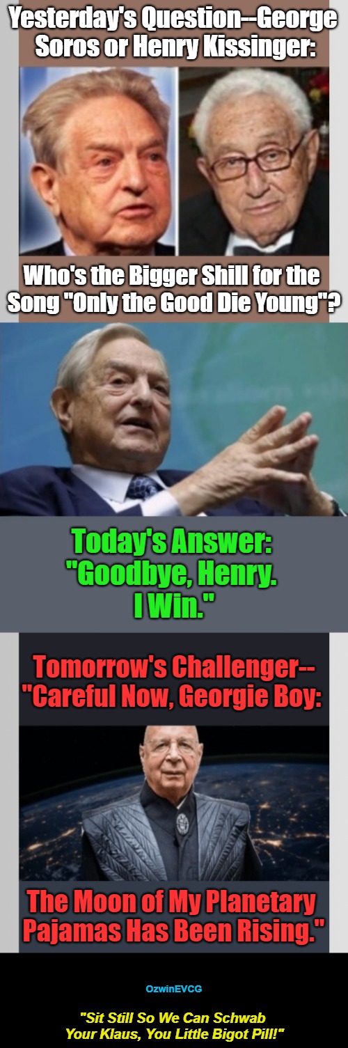 !...Vote Below-- Klaus Schwab or George Soros? --Vote Below...! | Yesterday's Question--George 

Soros or Henry Kissinger:; Who's the Bigger Shill for the 

Song "Only the Good Die Young"? Today's Answer: 

"Goodbye, Henry. 

I Win."; Tomorrow's Challenger--

"Careful Now, Georgie Boy:; The Moon of My Planetary 

Pajamas Has Been Rising."; OzwinEVCG; "Sit Still So We Can Schwab 

Your Klaus, You Little Bigot Pill!" | image tagged in only the good die young,henry kissinger,klaus schwab,george soros,world occupied,elitists | made w/ Imgflip meme maker