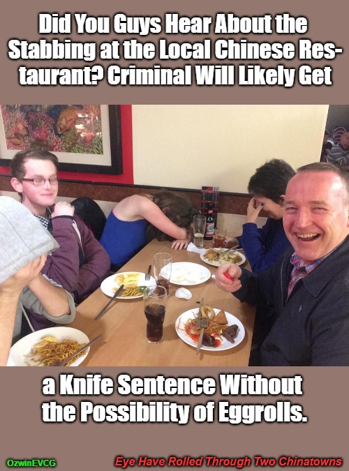 Eye Have Rolled Through Two Chinatowns | Did You Guys Hear About the 

Stabbing at the Local Chinese Res-

taurant? Criminal Will Likely Get; a Knife Sentence Without 

the Possibility of Eggrolls. Eye Have Rolled Through Two Chinatowns; OzwinEVCG | image tagged in dad joke meme,chinese food,public cringe,crime and punishment,bad puns,rumors | made w/ Imgflip meme maker