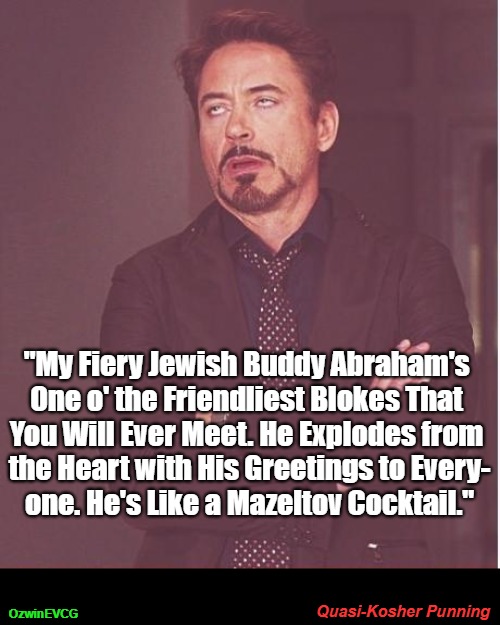 Quasi-Kosher Punning | "My Fiery Jewish Buddy Abraham's 

One o' the Friendliest Blokes That 

You Will Ever Meet. He Explodes from 

the Heart with His Greetings to Every-

one. He's Like a Mazeltov Cocktail."; Quasi-Kosher Punning; OzwinEVCG | image tagged in friend,face you make,friends,silly,descriptions,friendly | made w/ Imgflip meme maker