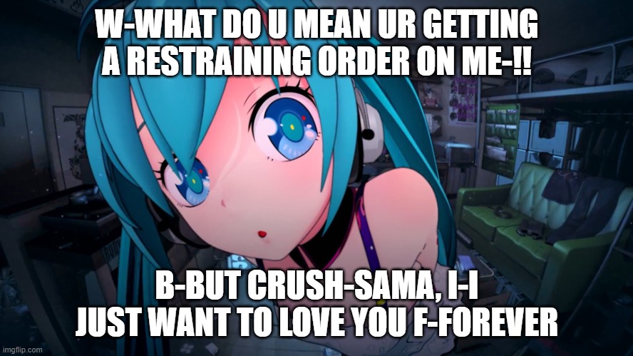miku stalker | W-WHAT DO U MEAN UR GETTING A RESTRAINING ORDER ON ME-!! B-BUT CRUSH-SAMA, I-I JUST WANT TO LOVE YOU F-FOREVER | image tagged in anime cute girl | made w/ Imgflip meme maker