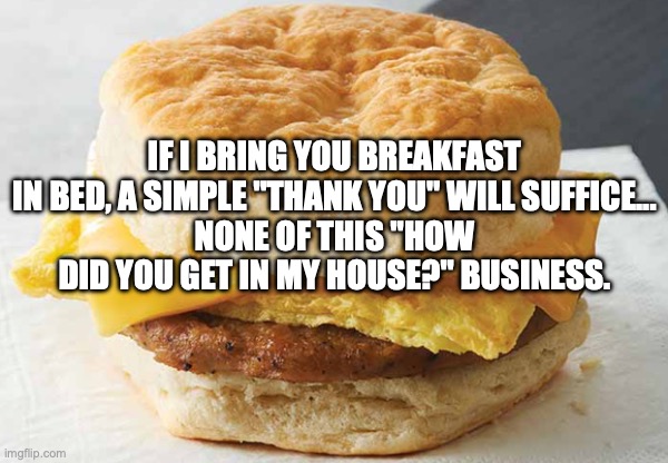 Breakfast Sandwich | IF I BRING YOU BREAKFAST IN BED, A SIMPLE "THANK YOU" WILL SUFFICE...
NONE OF THIS "HOW DID YOU GET IN MY HOUSE?" BUSINESS. | image tagged in breakfast sandwich | made w/ Imgflip meme maker