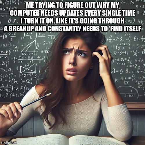 ME | ME TRYING TO FIGURE OUT WHY MY COMPUTER NEEDS UPDATES EVERY SINGLE TIME I TURN IT ON, LIKE IT'S GOING THROUGH A BREAKUP AND CONSTANTLY NEEDS TO 'FIND ITSELF | image tagged in computer | made w/ Imgflip meme maker