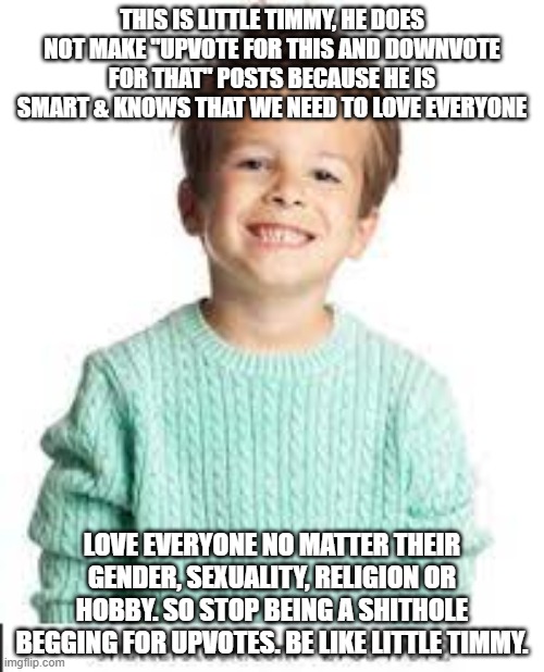 Be like little Timmy, that goes for the upvote beggars. | THIS IS LITTLE TIMMY, HE DOES NOT MAKE "UPVOTE FOR THIS AND DOWNVOTE FOR THAT" POSTS BECAUSE HE IS SMART & KNOWS THAT WE NEED TO LOVE EVERYONE; LOVE EVERYONE NO MATTER THEIR GENDER, SEXUALITY, RELIGION OR HOBBY. SO STOP BEING A SHITHOLE BEGGING FOR UPVOTES. BE LIKE LITTLE TIMMY. | image tagged in upvote begging,upvote if you agree,fun,timmy | made w/ Imgflip meme maker