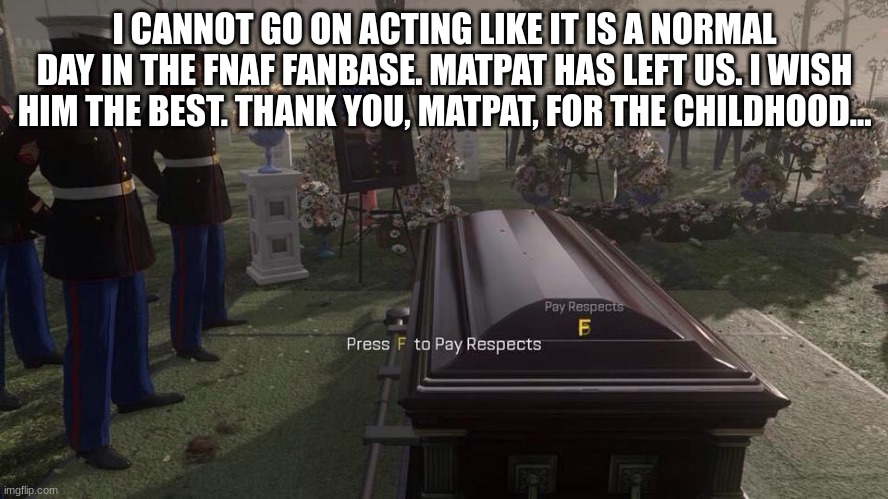 I'm aware I'm late, I just didn't get the chance earlier. | I CANNOT GO ON ACTING LIKE IT IS A NORMAL DAY IN THE FNAF FANBASE. MATPAT HAS LEFT US. I WISH HIM THE BEST. THANK YOU, MATPAT, FOR THE CHILDHOOD... | image tagged in press f to pay respects,game theory | made w/ Imgflip meme maker