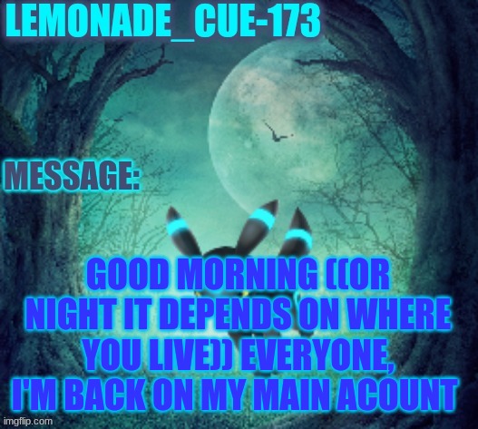weikderifnerufneurhnferuhnfuerhnferh | GOOD MORNING ((OR NIGHT IT DEPENDS ON WHERE YOU LIVE)) EVERYONE, I'M BACK ON MY MAIN ACOUNT | image tagged in lemonade_cue-173 | made w/ Imgflip meme maker