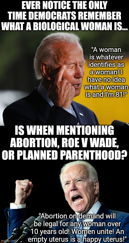 Its so nice to see Democrats really can identify biological women, too bad its only with abortion | EVER NOTICE THE ONLY TIME DEMOCRATS REMEMBER WHAT A BIOLOGICAL WOMAN IS... "A woman is whatever identifies as a woman! I have no idea what a woman is and I'm 81!"; IS WHEN MENTIONING ABORTION, ROE V WADE, OR PLANNED PARENTHOOD? "Abortion on demand will be legal for any woman over 10 years old! Women unite! An empty uterus is a happy uterus!" | image tagged in biden confused,women,biased media,liberal hypocrisy,stupid people,abortion | made w/ Imgflip meme maker