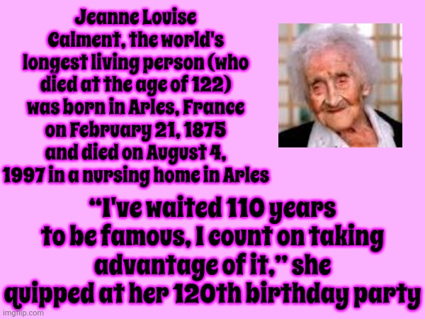 Oldest Recorded Person | Jeanne Louise Calment, the world's longest living person (who died at the age of 122) was born in Arles, France on February 21, 1875 and died on August 4, 1997 in a nursing home in Arles; “I've waited 110 years to be famous, I count on taking advantage of it,” she quipped at her 120th birthday party | image tagged in memes,growing older,age,decades,centuries,elderly | made w/ Imgflip meme maker
