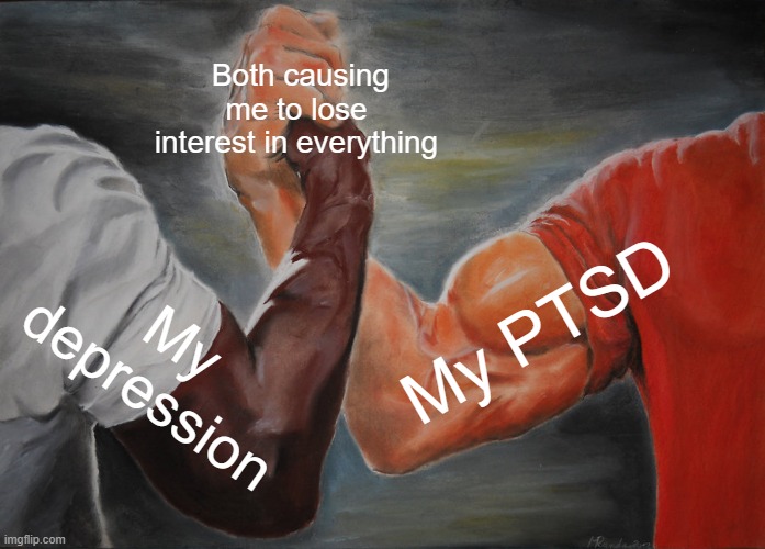 Literally me | Both causing me to lose interest in everything; My PTSD; My depression | image tagged in memes,epic handshake | made w/ Imgflip meme maker