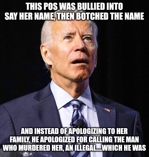 This pathetic sniveling human being needs to be out of office NOW! | THIS POS WAS BULLIED INTO SAY HER NAME, THEN BOTCHED THE NAME; AND INSTEAD OF APOLOGIZING TO HER FAMILY, HE APOLOGIZED FOR CALLING THE MAN WHO MURDERED HER, AN ILLEGAL....WHICH HE WAS | image tagged in joe biden | made w/ Imgflip meme maker