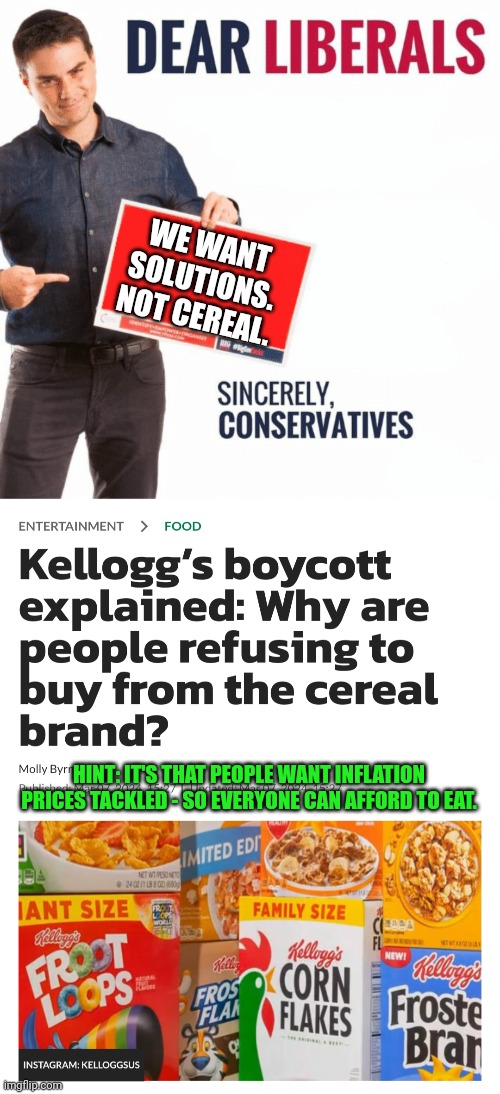 Cereal for Dinner???  What a joke | WE WANT SOLUTIONS.
NOT CEREAL. HINT: IT'S THAT PEOPLE WANT INFLATION PRICES TACKLED - SO EVERYONE CAN AFFORD TO EAT. | image tagged in ben shapiro dear liberals | made w/ Imgflip meme maker