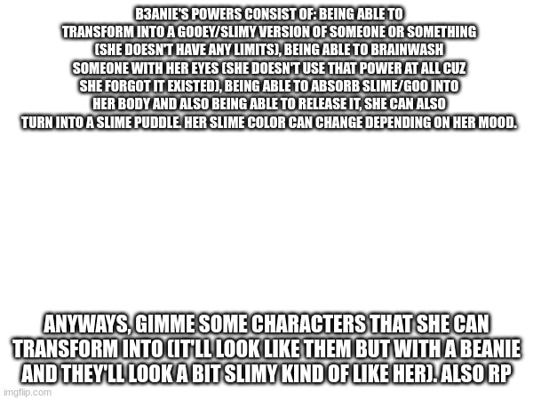 Im watching the Spongebob musical in Theatre class rn, also rp Ig | B3ANIE'S POWERS CONSIST OF: BEING ABLE TO TRANSFORM INTO A GOOEY/SLIMY VERSION OF SOMEONE OR SOMETHING (SHE DOESN'T HAVE ANY LIMITS), BEING ABLE TO BRAINWASH SOMEONE WITH HER EYES (SHE DOESN'T USE THAT POWER AT ALL CUZ SHE FORGOT IT EXISTED), BEING ABLE TO ABSORB SLIME/GOO INTO HER BODY AND ALSO BEING ABLE TO RELEASE IT, SHE CAN ALSO TURN INTO A SLIME PUDDLE. HER SLIME COLOR CAN CHANGE DEPENDING ON HER MOOD. ANYWAYS, GIMME SOME CHARACTERS THAT SHE CAN TRANSFORM INTO (IT'LL LOOK LIKE THEM BUT WITH A BEANIE AND THEY'LL LOOK A BIT SLIMY KIND OF LIKE HER). ALSO RP | made w/ Imgflip meme maker