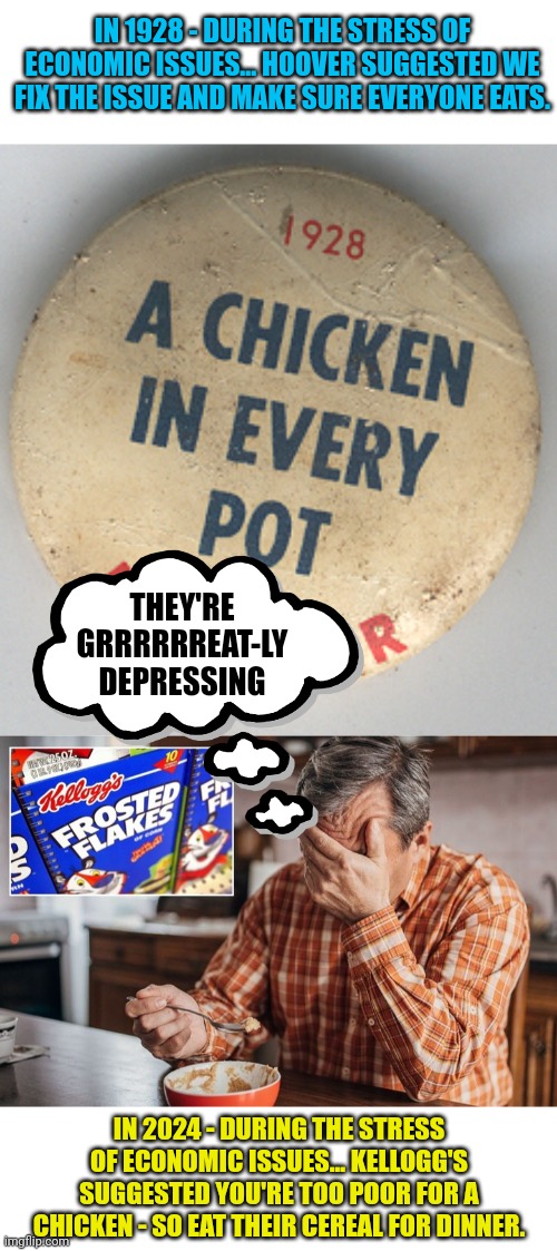 IN 1928 - DURING THE STRESS OF ECONOMIC ISSUES... HOOVER SUGGESTED WE FIX THE ISSUE AND MAKE SURE EVERYONE EATS. THEY'RE GRRRRRREAT-LY DEPRESSING; IN 2024 - DURING THE STRESS OF ECONOMIC ISSUES... KELLOGG'S SUGGESTED YOU'RE TOO POOR FOR A CHICKEN - SO EAT THEIR CEREAL FOR DINNER. | image tagged in cereal guy,depression,boycott,breakfast | made w/ Imgflip meme maker
