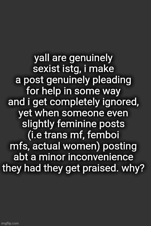 i dont get it. what am i doing? what did they do? especially with new users, yall praise them so its gotta be me, what did i do? | yall are genuinely sexist istg, i make a post genuinely pleading for help in some way and i get completely ignored, yet when someone even slightly feminine posts (i.e trans mf, femboi mfs, actual women) posting abt a minor inconvenience they had they get praised. why? | made w/ Imgflip meme maker