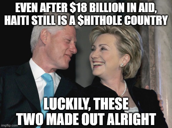 Bill and Hillary Clinton | EVEN AFTER $18 BILLION IN AID, HAITI STILL IS A $HITHOLE COUNTRY; LUCKILY, THESE TWO MADE OUT ALRIGHT | image tagged in bill and hillary clinton | made w/ Imgflip meme maker