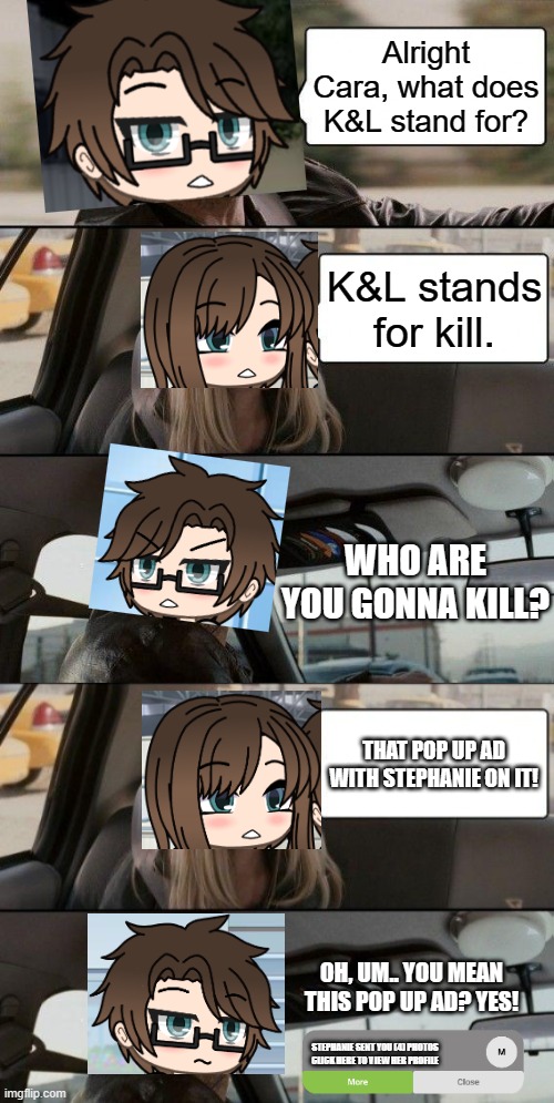 K&L stands for Kill. | Alright Cara, what does K&L stand for? K&L stands for kill. WHO ARE YOU GONNA KILL? THAT POP UP AD WITH STEPHANIE ON IT! OH, UM.. YOU MEAN THIS POP UP AD? YES! STEPHANIE SENT YOU (4) PHOTOS
CLICK HERE TO VIEW HER PROFILE | image tagged in memes,pop up school 2,pus2,x is for x,male cara,cara | made w/ Imgflip meme maker