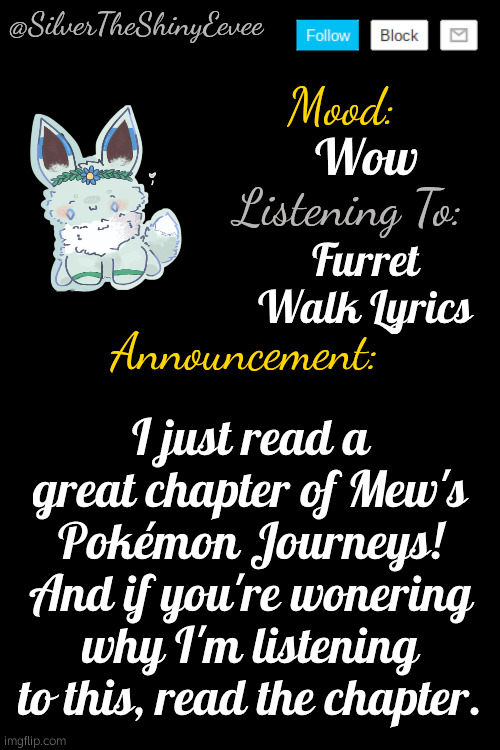 Also, the comment by The Lone H (me) links the song. | Wow; Furret Walk Lyrics; I just read a great chapter of Mew's Pokémon Journeys! And if you're wonering why I'm listening to this, read the chapter. | image tagged in silvertheshinyeevee announcement temp v4 | made w/ Imgflip meme maker