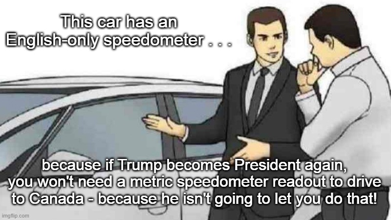 Trump Won't Let You Drive To Canada | This car has an English-only speedometer . . . because if Trump becomes President again, you won't need a metric speedometer readout to drive to Canada - because he isn't going to let you do that! | image tagged in car salesman slaps roof of car,donald trump,illegal emigration,i hate trump,no escape to canada,trump sucks | made w/ Imgflip meme maker