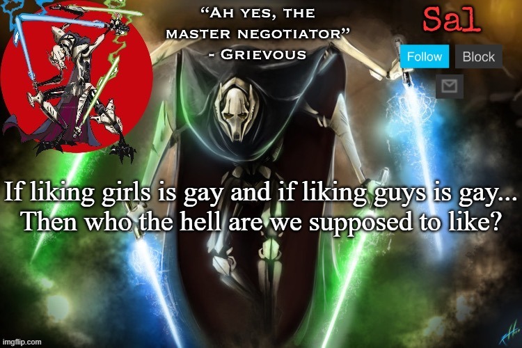 Sal’s Grievous temp | If liking girls is gay and if liking guys is gay...

Then who the hell are we supposed to like? | image tagged in sal s grievous temp | made w/ Imgflip meme maker