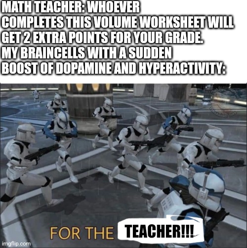 FOR THE TEACHERRRR!!!!! | MATH TEACHER: WHOEVER COMPLETES THIS VOLUME WORKSHEET WILL GET 2 EXTRA POINTS FOR YOUR GRADE.
MY BRAINCELLS WITH A SUDDEN BOOST OF DOPAMINE AND HYPERACTIVITY:; TEACHER!!! | image tagged in for the republic,adhd,math,school | made w/ Imgflip meme maker