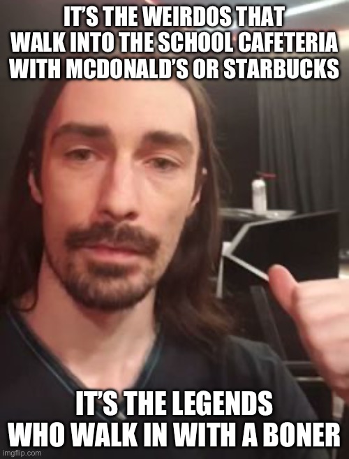 IT’S THE WEIRDOS THAT WALK INTO THE SCHOOL CAFETERIA WITH MCDONALD’S OR STARBUCKS; IT’S THE LEGENDS WHO WALK IN WITH A BONER | made w/ Imgflip meme maker