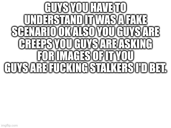 You guys are freaks | GUYS YOU HAVE TO UNDERSTAND IT WAS A FAKE SCENARIO OK ALSO YOU GUYS ARE CREEPS YOU GUYS ARE ASKING FOR IMAGES OF IT YOU GUYS ARE FUCKING STALKERS I'D BET. | made w/ Imgflip meme maker