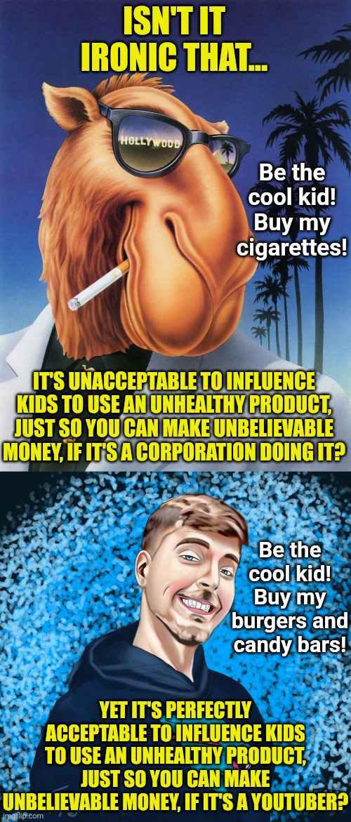 If your think there is any difference in goals between Joe Camel and Mr. Beast, you might need a brain graft. | ISN'T IT IRONIC THAT... Be the cool kid! Buy my cigarettes! IT'S UNACCEPTABLE TO INFLUENCE KIDS TO USE AN UNHEALTHY PRODUCT, JUST SO YOU CAN MAKE UNBELIEVABLE MONEY, IF IT'S A CORPORATION DOING IT? Be the cool kid! Buy my burgers and candy bars! YET IT'S PERFECTLY ACCEPTABLE TO INFLUENCE KIDS TO USE AN UNHEALTHY PRODUCT, JUST SO YOU CAN MAKE UNBELIEVABLE MONEY, IF IT'S A YOUTUBER? | image tagged in joe kamala,mr beast,money money,greedy,think about it,marketing | made w/ Imgflip meme maker