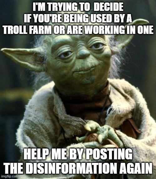 Help me Understand | I'M TRYING TO  DECIDE IF YOU'RE BEING USED BY A TROLL FARM OR ARE WORKING IN ONE; HELP ME BY POSTING THE DISINFORMATION AGAIN | image tagged in memes,star wars yoda | made w/ Imgflip meme maker