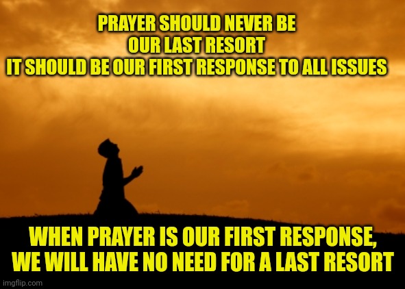 prayer | PRAYER SHOULD NEVER BE OUR LAST RESORT
IT SHOULD BE OUR FIRST RESPONSE TO ALL ISSUES; WHEN PRAYER IS OUR FIRST RESPONSE, WE WILL HAVE NO NEED FOR A LAST RESORT | image tagged in prayer | made w/ Imgflip meme maker