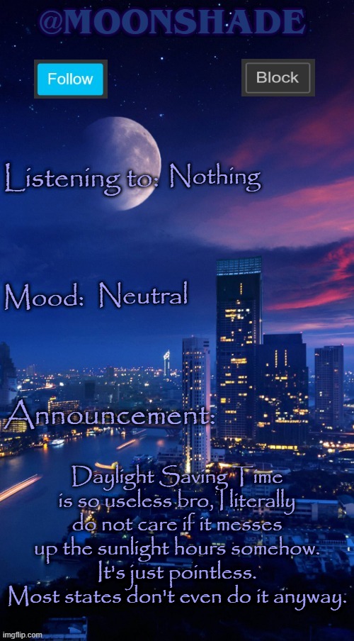 Moonshade Announcement Template | Nothing; Neutral; Daylight Saving Time is so useless bro, I literally do not care if it messes up the sunlight hours somehow. It's just pointless. Most states don't even do it anyway. | image tagged in moonshade announcement template | made w/ Imgflip meme maker