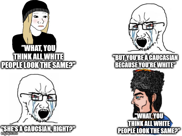 Caucasians | "WHAT, YOU THINK ALL WHITE PEOPLE LOOK THE SAME?"; "BUT YOU'RE A CAUCASIAN BECAUSE YOU'RE WHITE"; "WHAT, YOU THINK ALL WHITE PEOPLE LOOK THE SAME?"; "SHE'S A CAUCSIAN, RIGHT?" | image tagged in caucasian memes,white person memes,caucasian wojaks | made w/ Imgflip meme maker