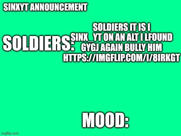 Sinxyt announcement | SOLDIERS IT IS I SINX_YT ON AN ALT I LFOUND GYGJ AGAIN BULLY HIM HTTPS://IMGFLIP.COM/I/8IRKGT | image tagged in sinxyt announcement | made w/ Imgflip meme maker